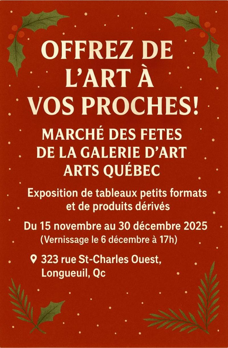 Offrez de l'art à vos proches! Marché des fêtes de la galerie d'art ARTS Québec  Exposition de tableaux petits formats et de produits dérivés  Du 15 novembre au 30 décembre 2025 Vernissage le 6 décembre  323, rue St-Charles Ouest, Longueuil, QcOffrez de l'art à vos proches! Marché des fêtes de la galerie d'art ARTS Québec  Exposition de tableaux petits formats et de produits dérivés  Du 15 novembre au 30 décembre 2025 Vernissage le 6 décembre  323, rue St-Charles Ouest, Longueuil, Qc
